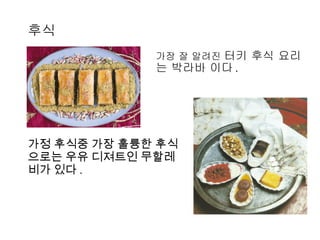 후식 가정 후식중 가장 훌륭한 후식으로는 우유 디져트인 무할레비가 있다 .  가장 잘 알려진  터키 후식 요리는 박라바 이다 . 