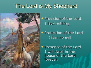 The Lord is My Shepherd

            Provision of the Lord
             I lack nothing

            Protection of the Lord
               I fear no evil

            Presence of the Lord
             I will dwell in the
             house of the Lord
             forever.
 