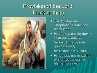 Provision of the Lord
   I lack nothing
              The Lord is my
               Shepherd, I shall not
               be in want
              He makes me lie down
               in green pastures,
               he leads me beside
               quiet waters,
               he restores my soul.
              He guides me in paths
               of righteousness for
               his name sake.
 