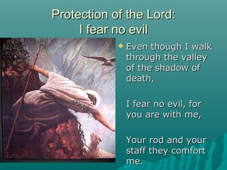 Protection of the Lord:
     I fear no evil
               Even though I walk
                through the valley
                of the shadow of
                death,

                I fear no evil, for
                you are with me,

                Your rod and your
                staff they comfort
                me.
 