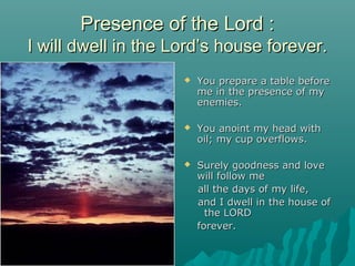 Presence of the Lord :
I will dwell in the Lord’s house forever.
                        You prepare a table before
                         me in the presence of my
                         enemies.

                        You anoint my head with
                         oil; my cup overflows.

                        Surely goodness and love
                         will follow me
                         all the days of my life,
                         and I dwell in the house of
                           the LORD
                         forever.
 