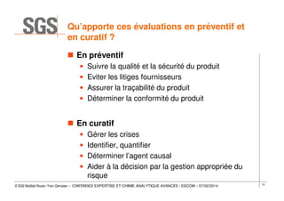 Qu’apporte ces évaluations en préventif et
en curatif ?
En préventif
•
•
•
•

Suivre la qualité et la sécurité du produit
Eviter les litiges fournisseurs
Assurer la traçabilité du produit
Déterminer la conformité du produit

En curatif
•
•
•
•

Gérer les crises
Identifier, quantifier
Déterminer l’agent causal
Aider à la décision par la gestion appropriée du
risque

© SGS Multilab Rouen, Yvon Gervaise – CONFERENCE EXPERTISE ET CHIMIE ANALYTIQUE AVANCÉE / ESCOM – 07/02/2014

10

 