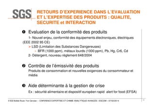 RETOURS D’EXPERIENCE DANS L’EVALUATION
ET L’EXPERTISE DES PRODUITS : QUALITE,
SECURITE et INTERACTION
Evaluation de la conformité des produits
1- Nouvel enjeu, conformité des équipements électroniques, électriques
(EEE 2002 95 CE)
LSD (Limitation des Substances Dangereuses)
» BFR (1000 ppm), métaux lourds (1000 ppm), Pb, Hg, Cr6, Cd
2- Détergent, nouveau règlement 648/2004

Contrôle de l’émissivité des produits
Produits de consommation et nouvelles exigences du consommateur et
média

Aide déterminante à la gestion de crise
Ex : sécurité alimentaire et dispositif européen rapid alert for food (EFSA)
© SGS Multilab Rouen, Yvon Gervaise – CONFERENCE EXPERTISE ET CHIMIE ANALYTIQUE AVANCÉE / ESCOM – 07/02/2014

11

 