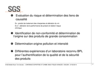 Evaluation du risque et détermination des liens de
causalité
Ex : produit de traitement des charpentes et altération du vin
Ex 2 : altération de la performance de produit et relation risque
chimique

Identification de non-conformité et détermination de
l’origine sur des produits de grande consommation
Détermination origine pollution et intensité
Différentes expériences d’un laboratoire reconnu BPL
pour l’authentification de la qualité et de la sécurité
des produits
© SGS Multilab Rouen, Yvon Gervaise – CONFERENCE EXPERTISE ET CHIMIE ANALYTIQUE AVANCÉE / ESCOM – 07/02/2014

12

 