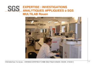 EXPERTISE : INVESTIGATIONS
ANALYTIQUES APPLIQUEES à SGS
MULTILAB Rouen

© SGS Multilab Rouen, Yvon Gervaise – CONFERENCE EXPERTISE ET CHIMIE ANALYTIQUE AVANCÉE / ESCOM – 07/02/2014

13

 