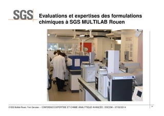 Evaluations et expertises des formulations
chimiques à SGS MULTILAB Rouen

© SGS Multilab Rouen, Yvon Gervaise – CONFERENCE EXPERTISE ET CHIMIE ANALYTIQUE AVANCÉE / ESCOM – 07/02/2014

14

 