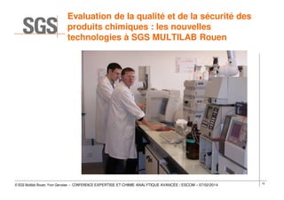 Evaluation de la qualité et de la sécurité des
produits chimiques : les nouvelles
technologies à SGS MULTILAB Rouen

© SGS Multilab Rouen, Yvon Gervaise – CONFERENCE EXPERTISE ET CHIMIE ANALYTIQUE AVANCÉE / ESCOM – 07/02/2014

15

 