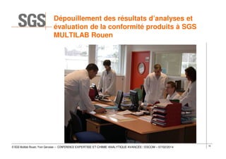 Dépouillement des résultats d’analyses et
évaluation de la conformité produits à SGS
MULTILAB Rouen

© SGS Multilab Rouen, Yvon Gervaise – CONFERENCE EXPERTISE ET CHIMIE ANALYTIQUE AVANCÉE / ESCOM – 07/02/2014

16

 