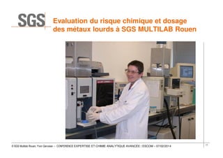 Evaluation du risque chimique et dosage
des métaux lourds à SGS MULTILAB Rouen

© SGS Multilab Rouen, Yvon Gervaise – CONFERENCE EXPERTISE ET CHIMIE ANALYTIQUE AVANCÉE / ESCOM – 07/02/2014

17

 