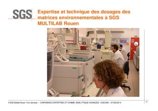 Expertise et technique des dosages des
matrices environnementales à SGS
MULTILAB Rouen

© SGS Multilab Rouen, Yvon Gervaise – CONFERENCE EXPERTISE ET CHIMIE ANALYTIQUE AVANCÉE / ESCOM – 07/02/2014

18

 