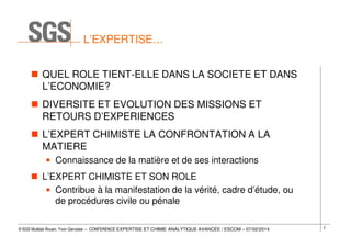 L’EXPERTISE…
QUEL ROLE TIENT-ELLE DANS LA SOCIETE ET DANS
L’ECONOMIE?
DIVERSITE ET EVOLUTION DES MISSIONS ET
RETOURS D’EXPERIENCES
L’EXPERT CHIMISTE LA CONFRONTATION A LA
MATIERE
• Connaissance de la matière et de ses interactions
L’EXPERT CHIMISTE ET SON ROLE
• Contribue à la manifestation de la vérité, cadre d’étude, ou
de procédures civile ou pénale
© SGS Multilab Rouen, Yvon Gervaise – CONFERENCE EXPERTISE ET CHIMIE ANALYTIQUE AVANCÉE / ESCOM – 07/02/2014

2

 