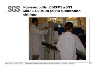 Nouveaux outils LC/MS/MS à SGS
MULTILAB Rouen pour la quantification
chimique

© SGS Multilab Rouen, Yvon Gervaise – CONFERENCE EXPERTISE ET CHIMIE ANALYTIQUE AVANCÉE / ESCOM – 07/02/2014

20

 