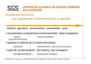 APPROCHE GLOBALE DU RISQUE CHIMIQUE
EN EXPERTISE
Pluralité des interactions
pour appréhender le phénomène dans sa globalité

industrie agriculture environnement consommation santé

concentration compartiment environnemental / dose d’exposition
risque
/
risque sanitaire
environnemental
pollution et atteinte de la chaîne alimentaire
polluant
/
contaminant (sécurité alimentaire)
cycle de vie des produits : éco-testing / éco-conception
biodégradabilité /

substance toxique

© SGS Multilab Rouen, Yvon Gervaise – CONFERENCE EXPERTISE ET CHIMIE ANALYTIQUE AVANCÉE / ESCOM – 07/02/2014

21

 