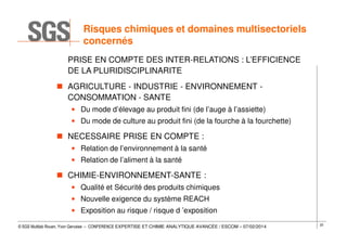 Risques chimiques et domaines multisectoriels
concernés
PRISE EN COMPTE DES INTER-RELATIONS : L’EFFICIENCE
DE LA PLURIDISCIPLINARITE
AGRICULTURE - INDUSTRIE - ENVIRONNEMENT CONSOMMATION - SANTE
• Du mode d’élevage au produit fini (de l’auge à l’assiette)
• Du mode de culture au produit fini (de la fourche à la fourchette)

NECESSAIRE PRISE EN COMPTE :
• Relation de l’environnement à la santé
• Relation de l’aliment à la santé

CHIMIE-ENVIRONNEMENT-SANTE :
• Qualité et Sécurité des produits chimiques
• Nouvelle exigence du système REACH
• Exposition au risque / risque d ’exposition
© SGS Multilab Rouen, Yvon Gervaise – CONFERENCE EXPERTISE ET CHIMIE ANALYTIQUE AVANCÉE / ESCOM – 07/02/2014

22

 