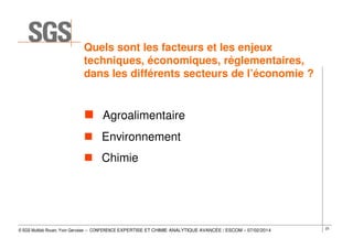 Quels sont les facteurs et les enjeux
techniques, économiques, réglementaires,
dans les différents secteurs de l’économie ?

Agroalimentaire
Environnement
Chimie

© SGS Multilab Rouen, Yvon Gervaise – CONFERENCE EXPERTISE ET CHIMIE ANALYTIQUE AVANCÉE / ESCOM – 07/02/2014

23

 