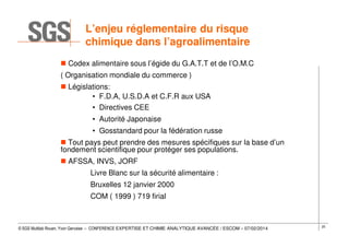 L’enjeu réglementaire du risque
chimique dans l’agroalimentaire
Codex alimentaire sous l’égide du G.A.T.T et de l’O.M.C
( Organisation mondiale du commerce )
Législations:
• F.D.A, U.S.D.A et C.F.R aux USA
• Directives CEE
• Autorité Japonaise
• Gosstandard pour la fédération russe
Tout pays peut prendre des mesures spécifiques sur la base d’un
fondement scientifique pour protéger ses populations.
AFSSA, INVS, JORF
Livre Blanc sur la sécurité alimentaire :
Bruxelles 12 janvier 2000
COM ( 1999 ) 719 firial

© SGS Multilab Rouen, Yvon Gervaise – CONFERENCE EXPERTISE ET CHIMIE ANALYTIQUE AVANCÉE / ESCOM – 07/02/2014

25

 
