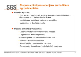 Risques chimiques et enjeux sur la filière
agroalimentaire
Produits agricoles
• Pour les produits agricoles, le micro polluant qui se transforme en
microcontaminant ( métaux lourds, dioxine )
• Le résidus de produits de traitements pesticides.
• Mycotoxines : Stockage, récolte
Produits alimentaire transformés
• La contamination accidentelle lors du process.
• La génération du fait de process,
ex: Benzoapirène lors de la torréfaction du café.
• Interaction contenant - contenu
• Ajout d’additifs, conservateurs, colorants.
• Contamination frauduleuse ( huile frelatée ), corps gras

© SGS Multilab Rouen, Yvon Gervaise – CONFERENCE EXPERTISE ET CHIMIE ANALYTIQUE AVANCÉE / ESCOM – 07/02/2014

26

 