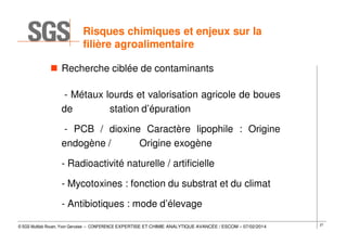 Risques chimiques et enjeux sur la
filière agroalimentaire
Recherche ciblée de contaminants
- Métaux lourds et valorisation agricole de boues
de
station d’épuration
- PCB / dioxine Caractère lipophile : Origine
endogène /
Origine exogène
- Radioactivité naturelle / artificielle
- Mycotoxines : fonction du substrat et du climat
- Antibiotiques : mode d’élevage
© SGS Multilab Rouen, Yvon Gervaise – CONFERENCE EXPERTISE ET CHIMIE ANALYTIQUE AVANCÉE / ESCOM – 07/02/2014

27

 