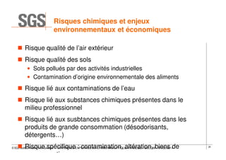 Risques chimiques et enjeux
environnementaux et économiques
Risque qualité de l’air extérieur
Risque qualité des sols
• Sols pollués par des activités industrielles
• Contamination d’origine environnementale des aliments

Risque lié aux contaminations de l’eau
Risque lié aux substances chimiques présentes dans le
milieu professionnel
Risque lié aux susbtances chimiques présentes dans les
produits de grande consommation (désodorisants,
détergents…)
Risque spécifique : contamination, altération, biens de
consommation

© SGS Multilab Rouen, Yvon Gervaise – CONFERENCE EXPERTISE ET CHIMIE ANALYTIQUE AVANCÉE / ESCOM – 07/02/2014

28

 