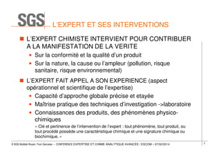 L’EXPERT ET SES INTERVENTIONS
L’EXPERT CHIMISTE INTERVIENT POUR CONTRIBUER
A LA MANIFESTATION DE LA VERITE
• Sur la conformité et la qualité d’un produit
• Sur la nature, la cause ou l’ampleur (pollution, risque
sanitaire, risque environnemental)
L’EXPERT FAIT APPEL A SON EXPERIENCE (aspect
opérationnel et scientifique de l’expertise)
• Capacité d’approche globale précise et etayée
• Maîtrise pratique des techniques d’investigation ->laboratoire
• Connaissances des produits, des phénomènes physicochimiques
« Clé et pertinence de l’intervention de l’expert : tout phénomène, tout produit, ou
tout procédé possède une caractéristique chimique et une signature chimique ou
biochimique. »
© SGS Multilab Rouen, Yvon Gervaise – CONFERENCE EXPERTISE ET CHIMIE ANALYTIQUE AVANCÉE / ESCOM – 07/02/2014

3

 