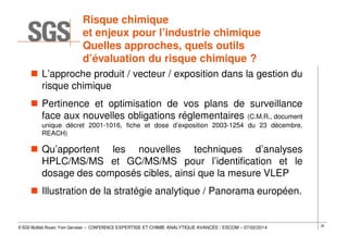 Risque chimique
et enjeux pour l’industrie chimique
Quelles approches, quels outils
d’évaluation du risque chimique ?
L’approche produit / vecteur / exposition dans la gestion du
risque chimique
Pertinence et optimisation de vos plans de surveillance
face aux nouvelles obligations réglementaires (C.M.R., document
unique décret 2001-1016, fiche et dose d’exposition 2003-1254 du 23 décembre,
REACH)

Qu’apportent les nouvelles techniques d’analyses
HPLC/MS/MS et GC/MS/MS pour l’identification et le
dosage des composés cibles, ainsi que la mesure VLEP
Illustration de la stratégie analytique / Panorama européen.

© SGS Multilab Rouen, Yvon Gervaise – CONFERENCE EXPERTISE ET CHIMIE ANALYTIQUE AVANCÉE / ESCOM – 07/02/2014

30

 