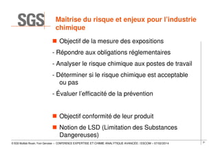 Maîtrise du risque et enjeux pour l’industrie
chimique
Objectif de la mesure des expositions
- Répondre aux obligations réglementaires
- Analyser le risque chimique aux postes de travail
- Déterminer si le risque chimique est acceptable
ou pas
- Évaluer l’efficacité de la prévention
Objectif conformité de leur produit
Notion de LSD (Limitation des Substances
Dangereuses)
© SGS Multilab Rouen, Yvon Gervaise – CONFERENCE EXPERTISE ET CHIMIE ANALYTIQUE AVANCÉE / ESCOM – 07/02/2014

31

 