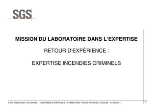 MISSION DU LABORATOIRE DANS L’EXPERTISE
RETOUR D’EXPÉRIENCE :
EXPERTISE INCENDIES CRIMINELS

© SGS Multilab Rouen, Yvon Gervaise – CONFERENCE EXPERTISE ET CHIMIE ANALYTIQUE AVANCÉE / ESCOM – 07/02/2014

35

 