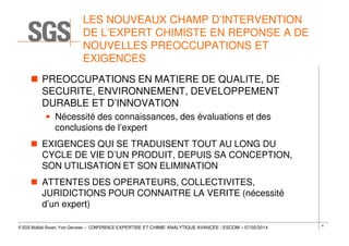 LES NOUVEAUX CHAMP D’INTERVENTION
DE L’EXPERT CHIMISTE EN REPONSE A DE
NOUVELLES PREOCCUPATIONS ET
EXIGENCES
PREOCCUPATIONS EN MATIERE DE QUALITE, DE
SECURITE, ENVIRONNEMENT, DEVELOPPEMENT
DURABLE ET D’INNOVATION
• Nécessité des connaissances, des évaluations et des
conclusions de l’expert
EXIGENCES QUI SE TRADUISENT TOUT AU LONG DU
CYCLE DE VIE D’UN PRODUIT, DEPUIS SA CONCEPTION,
SON UTILISATION ET SON ELIMINATION
ATTENTES DES OPERATEURS, COLLECTIVITES,
JURIDICTIONS POUR CONNAITRE LA VERITE (nécessité
d’un expert)
© SGS Multilab Rouen, Yvon Gervaise – CONFERENCE EXPERTISE ET CHIMIE ANALYTIQUE AVANCÉE / ESCOM – 07/02/2014

4

 