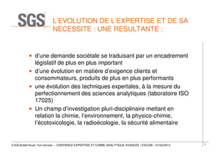 L’EVOLUTION DE L’EXPERTISE ET DE SA
NECESSITE : UNE RESULTANTE :

• d’une demande sociétale se traduisant par un encadrement
législatif de plus en plus important
• d’une évolution en matière d’exigence clients et
consommateurs, produits de plus en plus performants
• une évolution des techniques expertales, à la mesure du
perfectionnement des sciences analytiques (laboratoire ISO
17025)
• Un champ d’investigation pluri-disciplinaire mettant en
relation la chimie, l’environnement, la physico-chimie,
l’écotoxicologie, la radioécologie, la sécurité alimentaire

© SGS Multilab Rouen, Yvon Gervaise – CONFERENCE EXPERTISE ET CHIMIE ANALYTIQUE AVANCÉE / ESCOM – 07/02/2014

5

 