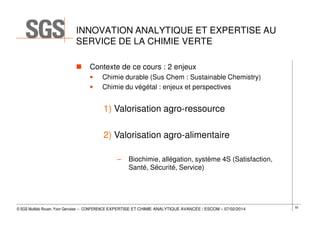 INNOVATION ANALYTIQUE ET EXPERTISE AU
SERVICE DE LA CHIMIE VERTE
Contexte de ce cours : 2 enjeux
•
•

Chimie durable (Sus Chem : Sustainable Chemistry)
Chimie du végétal : enjeux et perspectives

1) Valorisation agro-ressource
2) Valorisation agro-alimentaire
–

Biochimie, allégation, système 4S (Satisfaction,
Santé, Sécurité, Service)

© SGS Multilab Rouen, Yvon Gervaise – CONFERENCE EXPERTISE ET CHIMIE ANALYTIQUE AVANCÉE / ESCOM – 07/02/2014

55

 