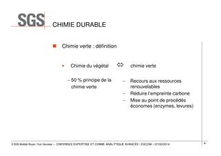 CHIMIE DURABLE
Chimie verte : définition

•

Chimie du végétal
– 50 % principe de la
chimie verte

chimie verte
–
–
–

Recours aux ressources
renouvelables
Réduire l’empreinte carbone
Mise au point de procédés
économes (enzymes, levures)

© SGS Multilab Rouen, Yvon Gervaise – CONFERENCE EXPERTISE ET CHIMIE ANALYTIQUE AVANCÉE / ESCOM – 07/02/2014

56

 