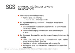 CHIMIE DU VÉGÉTAL ET LEVIERS
D’INNOVATION
Recherche et développement
• Polymère de performance
– Huile de ricin – Arkema polyamide

La règlementation qui restreint l’utilisation de certaines
substances
• L’isosorbide de Roquette dérivé de l’amidon et qui remplace
certains phtalates
• Les mousses de polyuréthane pour les automobiles plus
« verte »

La demande de marchés sensibles pour les produits issus du
végétal
• Soins : Europerlan de Cognis, cire qui donne un aspect nacrant
aux shampoing et gels douches
• Hôpitaux et crèche : revêtement de sols biosourcés
• Agronomie : guar modifié pour les traitements phytosanitaires
de précision
© SGS Multilab Rouen, Yvon Gervaise – CONFERENCE EXPERTISE ET CHIMIE ANALYTIQUE AVANCÉE / ESCOM – 07/02/2014

57

 
