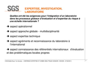 EXPERTISE, INVESTIGATION,
LABORATOIRE
Quelles ont été les exigences pour l’intégration d’un laboratoire
dans les processus globaux d’évaluation et d’expertise du risque à
une échelle internationale ?

aspect opérationnel
aspect approche globale - multidisciplinarité
aspect expertise technique
aspect agréments et reconnaissance du laboratoire à
l’international
aspect connaissance des référentiels internationaux d’évaluation
et des problématiques locales propres
© SGS Multilab Rouen, Yvon Gervaise – CONFERENCE EXPERTISE ET CHIMIE ANALYTIQUE AVANCÉE / ESCOM – 07/02/2014

6

 