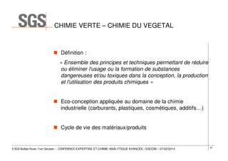 CHIMIE VERTE – CHIMIE DU VEGETAL

Définition :
« Ensemble des principes et techniques permettant de réduire
ou éliminer l'usage ou la formation de substances
dangereuses et/ou toxiques dans la conception, la production
et l'utilisation des produits chimiques »
Eco-conception appliquée au domaine de la chimie
industrielle (carburants, plastiques, cosmétiques, additifs…)
Cycle de vie des matériaux/produits

© SGS Multilab Rouen, Yvon Gervaise – CONFERENCE EXPERTISE ET CHIMIE ANALYTIQUE AVANCÉE / ESCOM – 07/02/2014

67

 