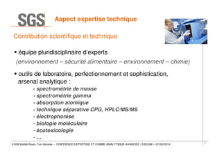 Aspect expertise technique
Contribution scientifique et technique
équipe pluridisciplinaire d’experts
(environnement – sécurité alimentaire – environnement – chimie)
outils de laboratoire, perfectionnement et sophistication,
arsenal analytique :
- spectrométrie de masse
- spectrométrie gamma
- absorption atomique
- technique séparative CPG, HPLC/MS/MS
- électrophorèse
- biologie moléculaire
- écotoxicologie
-…
© SGS Multilab Rouen, Yvon Gervaise – CONFERENCE EXPERTISE ET CHIMIE ANALYTIQUE AVANCÉE / ESCOM – 07/02/2014

7

 