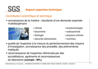 Aspect expertise technique
Contribution scientifique et technique
connaissance de la matière : résultante d’une demande expertale
multidisciplinaire
• chimie

• écotoxicologie

• biochimie

• radioactivité

• biologie

• physico-chimie

• sécurité alimentaire

• nutrition

qualité de l’expertise à la mesure du perfectionnement des moyens
d’investigation, connaissance des procédés, des phénomènes
impliqués
reconnaissance de l’expertise référencée par des
accréditations, agréments et reconnaissances
du laboratoire (exemple : BPL)
© SGS Multilab Rouen, Yvon Gervaise – CONFERENCE EXPERTISE ET CHIMIE ANALYTIQUE AVANCÉE / ESCOM – 07/02/2014

8

 