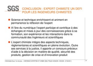 CONCLUSION : EXPERT CHIMISTE UN DEFI
POUR LES INGENIEURS CHIMISTES
Science et technique enrichissent et animent en
permanence la réflexion de l’expert
A l’ère du numérique l’expert participe et contribue à des
échanges et mises à jour des connaissances grâce à sa
formation, son expérience et les interactions dans la
communauté des Ingénieurs et scientifiques
L’expert chimiste intègre des aspects techniques,
réglementaires et scientifiques en pleine évolution. Outre
ses services à la justice, il apporte un concours précieux
d’aide à la décision en matière de qualité, sécurité des
produits, gestion de crise et d’innovation produit
© SGS Multilab Rouen, Yvon Gervaise – CONFERENCE EXPERTISE ET CHIMIE ANALYTIQUE AVANCÉE / ESCOM – 07/02/2014

80

 