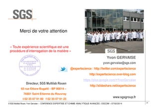 Merci de votre attention

« Toute expérience scientifique est une
procédure d’interrogation de la matière »

Yvon GERVAISE
yvon.gervaise@sgs.com
@expertscience : http://twitter.com/expertscience
http://expertscience.over-blog.com
https://plus.google.com/+YvonGervaise
Directeur, SGS Multilab Rouen

http://slideshare.net/expertscience

65 rue Ettore Bugatti - BP 90014 –
76801 Saint Etienne du Rouvray
t 02 35 07 91 80 f 02 35 07 91 25

www.sgsgroup.fr

© SGS Multilab Rouen, Yvon Gervaise – CONFERENCE EXPERTISE ET CHIMIE ANALYTIQUE AVANCÉE / ESCOM – 07/02/2014

81

 