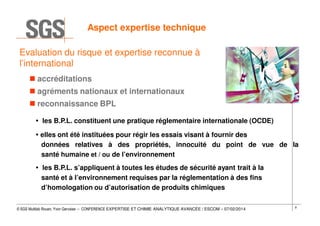 Aspect expertise technique
Evaluation du risque et expertise reconnue à
l’international
accréditations
agréments nationaux et internationaux
reconnaissance BPL
les B.P.L. constituent une pratique réglementaire internationale (OCDE)
elles ont été instituées pour régir les essais visant à fournir des
données relatives à des propriétés, innocuité du point de vue de la
santé humaine et / ou de l’environnement
les B.P.L. s’appliquent à toutes les études de sécurité ayant trait à la
santé et à l’environnement requises par la réglementation à des fins
d’homologation ou d’autorisation de produits chimiques
© SGS Multilab Rouen, Yvon Gervaise – CONFERENCE EXPERTISE ET CHIMIE ANALYTIQUE AVANCÉE / ESCOM – 07/02/2014

9

 