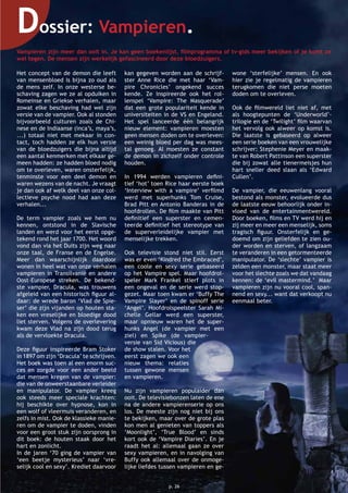 Dossier: Vampieren.
Het concept van de demon die leeft
van mensenbloed is bijna zo oud als
de mens zelf. In onze westerse be-
schaving zagen we ze al opduiken in
Romeinse en Griekse verhalen, maar
zowat elke beschaving had wel zijn
versie van de vampier. Ook al stonden
bijvoorbeeld culturen zoals de Chi-
nese en de Indiaanse (inca’s, maya’s,
...) totaal niet met mekaar in con-
tact, toch hadden ze elk hun versie
van de bloedzuigers die bijna altijd
een aantal kenmerken met elkaar ge-
meen hadden: ze hadden bloed nodig
om te overleven, waren onsterfelijk,
tenminste voor een deel demon en
waren wezens van de nacht. Je vraagt
je dan ook af welk deel van onze col-
lectieve psyche nood had aan deze
verhalen...
De term vampier zoals we hem nu
kennen, ontstond in de Slavische
landen en werd voor het eerst opge-
tekend rond het jaar 1700. Het woord
vond dan via het Duits zijn weg naar
onze taal, de Franse en de Engelse.
Meer dan waarschijnlijk daardoor
wonen in heel wat van onze verhalen
vampieren in Transilvanië en andere
Oost-Europese streken. De bekend-
ste vampier, Dracula, was trouwens
afgeleid van een historisch ﬁguur al-
daar: de wrede baron ‘Vlad de Spie-
ser’ die zijn vijanden op houten sta-
ken een vreselijke en bloedige dood
liet sterven. Volgens de overlevering
kwam deze Vlad na zijn dood terug
als de vervloekte Dracula.
Deze ﬁguur inspireerde Bram Stoker
in 1897 om zijn ‘Dracula’ te schrijven.
Het boek was toen al een enorm suc-
ces en zorgde voor een ander beeld
dat mensen kregen van de vampier:
die van de onweerstaanbare verleider
en manipulator. De vampier kreeg
ook steeds meer speciale krachten:
hij beschikte over hypnose, kon in
een wolf of vleermuis veranderen, en
zelfs in mist. Ook de klassieke manie-
ren om de vampier te doden, vinden
voor een groot stuk zijn oorsprong in
dit boek: de houten staak door het
hart en zonlicht.
In de jaren ‘70 ging de vampier van
‘een beetje mysterieus’ naar ‘vre-
selijk cool en sexy’. Krediet daarvoor
kan gegeven worden aan de schrijf-
ster Anne Rice die met haar ‘Vam-
pire Chronicles’ ongekend succes
kende. Ze inspireerde ook het rol-
lenspel ‘Vampire: The Masquerade’
dat een grote populariteit kende in
universiteiten in de VS en Engeland.
Het spel lanceerde één belangrijk
nieuw element: vampieren moesten
geen mensen doden om te overleven:
een weinig bloed per dag was mees-
tal genoeg. Al moesten ze constant
de demon in zichzelf onder controle
houden.
In 1994 werden vampieren deﬁni-
tief ‘hot’ toen Rice haar eerste boek
‘Interview with a vampire’ verﬁlmd
werd met superhunks Tom Cruise,
Brad Pitt en Antonio Banderas in de
hoofdrollen. De ﬁlm maakte van Pitt
deﬁnitief een superster en cemen-
teerde deﬁnitief het stereotype van
de superverleidelijke vampier met
menselijke trekken.
Ook televisie stond niet stil. Eerst
was er even ‘Kindred the Embraced’,
een coole en sexy serie gebaseerd
op het Vampire spel. Maar hoofdrol-
speler Mark Frankel stierf plots in
een ongeval en de serie werd stop-
gezet. Maar toen kwam er ‘Buffy The
Vampire Slayer’ en de spinoff serie
‘Angel’. Hoofdrolspeelster Sarah Mi-
chelle Gellar werd een superster,
maar opnieuw waren het de super-
hunks Angel (de vampier met een
ziel) en Spike (de vampier-
versie van Sid Vicious) die
de show stalen. Voor het
eerst zagen we ook een
nieuw thema: relaties
tussen gewone mensen
en vampieren.
Nu zijn vampieren populaider dan
ooit. De televisiebonzen laten de ene
na de andere vampierenserie op ons
los. De meeste zijn nog niet bij ons
te bekijken, maar over de grote plas
kon men al genieten van toppers als
‘Moonlight’, ‘True Blood’ en sinds
kort ook de ‘Vampire Diaries’. En je
raadt het al: allemaal gaan ze over
sexy vampieren, en in navolging van
Buffy ook allemaal over de onmoge-
lijke liefdes tussen vampieren en ge-
wone ‘sterfelijke’ mensen. En ook
hier zie je regelmatig de vampieren
terugkomen die niet perse moeten
doden om te overleven.
Ook de ﬁlmwereld liet niet af, met
als hoogtepunten de ‘Underworld’-
trilogie en de ‘Twilight’ ﬁlm waarvan
het vervolg ook alweer op komst is.
Die laatste is gebaseerd op alweer
een serie boeken van een vrouwelijke
schrijver: Stephenie Meyer en maak-
te van Robert Pattinson een superster
die bij zowat alle tienermeisjes hun
hart sneller deed slaan als ‘Edward
Cullen’.
De vampier, die eeuwenlang vooral
bestond als monster, evolueerde dus
de laatste eeuw behoorlijk onder in-
vloed van de entertainmentwereld.
Door boeken, ﬁlms en TV werd hij en
zij meer en meer een menselijk, soms
tragisch ﬁguur. Onsterfelijk en ge-
doemd om zijn geliefden te zien ou-
der worden en sterven, of langzaam
te veranderen in een getormenteerde
manipulator. De ‘slechte’ vampier is
zelden een monster, maar staat meer
voor het slechte zoals we dat vandaag
kennen: de ‘evil mastermind.’ Maar
vampieren zijn nu vooral cool, span-
nend en sexy... want dat verkoopt nu
eenmaal beter.
Vampieren zijn meer dan ooit in. Je kan geen boekenlijst, ﬁlmprogramma of tv-gids meer bekijken of je komt ze
wel tegen. De mensen zijn werkelijk gefascineerd door deze bloedzuigers.
p. 26
 