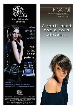 Renier Sniedersstraat 99
2300 Turnhout
014 41 29 85
A ‘hot’ head
for a cold
winter...
Tramstraat 16 • 2350 Vosselaar • Telefoon: 014 61.93.12
www.schoonheidsstudiolais.be • info@schoonheidsstudiolais.be
Open: Di - vr : 9 - 12.30u & 13.30 - 18u • Zaterdag 10-16u
Maandag, zon- & feestdagen gesloten
Extra open op maandag 21-12 en 28-12:
10 - 12.30u & 13.30 - 18u
Alles
om u te
laten
stralen
...
Schoonheidsstudio
Parfumerie
Opmaak:Pr-Ception
parfums
handtassen, juwelen, accessoires
een team van 3 schoonheidsspecialistes
20%
korting
op alle
parfums!
 