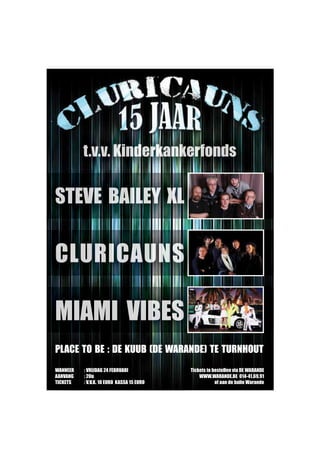 PLACE TO BE : DE KUUB (DE WARANDE) TE TURNHOUT
t.v.v. Kinderkankerfonds
STEVE BAILEY XL
CLURICAUNS
MIAMI VIBES
WANNEER : VRIJDAG 24 FEBRUARI
AANVANG : 20u
TICKETS : V.V.K. 10 EURO KASSA 15 EURO
Tickets te bestellen via DE WARANDE
WWW.WARANDE.BE 014-41.69.91
of aan de balie Warande
Untitled-1 1 6/01/2012 13:49:48
 