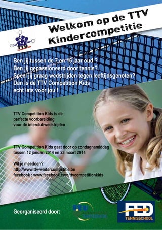 Welkom op de TTV
Kindercompetitie
Ben jij tussen de 7 en 16 jaar oud ?
Ben jij gepassioneerd door tennis?
Speel jij graag wedstrijden tegen leeftijdsgenoten?
Dan is de TTV Competition Kids
echt iets voor jou !
TTV Competition Kids is de
perfecte voorbereiding
voor de interclubwedstrijden
TTV Competition Kids gaat door op zondagnamiddag
tussen 12 januari 2014 en 23 maart 2014
Wil je meedoen?
http://www.ttv-wintercompetitie.be
facebook : www.facebook.com/ttvcompetitionkids
Georganiseerd door:
 