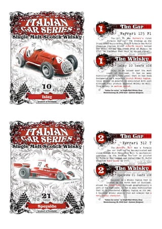 Islay
10Years old70 cl 43% vol
product of Scotland
Ferrari 125 F1
Islay is an island near the west
coast of Scotland. It has so many
distilleries (8 active ones) that it has been
designated as a separate Scotch Whisky region.
Islay whisky in general is associated with peat
although they produce unpeated whisky as well.
This whisky is medium peated.
Islay 10 Years old
The 125 F1 was Ferrari’s first
Formula One car. The drawing on the
front label depicts the double Formula One World
Champion Italian driver Alberto Ascari behind
the wheel during the Grand Prix of Monaco in
1950. He finished that race in second place.
“Italian Car series” by Single Malt Whisky Shop
Westerloseweg 38, 2440 Geel - Zammel (Belgium)
Speyside
21Years old70 cl 40% vol
product of Scotland
Ferrari 312 T
Speyside is a whisky region that is
located in the North East of Scotland,
around the river Spey. Although geographically a
part of the Highlands, it has so many distilleries
that it is considered a whisky region on its own.
A Speyside whisky usually (but not always) has a
very fruity character.
Speyside 21 Years old
The Ferrari 312T was a Formula
One car that had an uncomplicated and
clean design wich responded well to mechanical
upgrades. In the drawing the car is piloted
by Formula One legend and three-time F1 World
Champion Niki Lauda in 1975.
“Italian Car series” by Single Malt Whisky Shop
Westerloseweg 38, 2440 Geel - Zammel (Belgium)
 