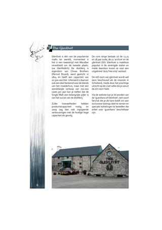 Drammin’
Dave
6
The Glenlivet
Glenlivet is één van de populairste
malts ter wereld, momenteel is
het in een tweestrijd met Macallan
verwikkeld om de tweede plaats.
(na Glenfiddich) De distillerij is
eigendom van Chivas Brothers
(Pernod Ricard), werd gesticht in
1824 en heeft een capaciteit van
10.500.000 liter. Uiteraard is daarvan
ook een deel bestemd voor de blends
van het moederhuis, maar met een
wereldwijde verkoop van 700.000
cases per jaar kan je stellen dat de
Single Malt een belangrijke pijler is
van het succes van de distillerij.
Zulke hoeveelheden hebben
productiecapaciteit nodig, en
2009 zag dan ook ingrijpende
verbouwingen met de huidige hoge
capaciteit als gevolg.
De core range bestaat uit de 12,15
en 18 jaar oude, de 21 ‘archive’ en de
glenlivet XXV. Glenlivet is mateloos
populair in de verenigde staten en
mede daardoor kozen ze voor een
uitgebreid ‘duty free only’ aanbod.
De still room van glenlivet wordt wel
eens beschouwd als de mooiste in
Schotland, mede door het prachtige
uitzicht op de Livet vallei die je vanuit
de stil room hebt.
Via de website kan je lid worden van
de ‘guardians of Glenlivet’, een soort
fanclub die je de kans biedt om aan
exclusieve tastings deel te nemen en
speciale bottelingen te bestellen die
enkel voor ‘guardians’ beschikbaar
zijn.
 