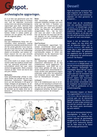 Gespot. Dessel!
Vanaf dit nummer verschijnt Spot-
light-magazine ook in Dessel. Het
leek ons leuk om wat wetenswaar-
digheden van deze gemeente te
groeperen...
Dessel staat op de wereldkaart
door zijn jaarlijkse metalfestival
‘Graspop’. In metalkringen wordt
dit beschouwd als één van de be-
langrijkste festivals ter wereld
binnen het genre, en elk jaar zak-
ken dan ook de grootste namen uit
het genre af naar onze kempen.
Dessel is ook de bakermat van
wat volgens ons nog altijd één
van de lekkerste pilsen ooit is:
Golding Campina. (Dit wordt nu
enkel nog in vaten geproduceerd
door Alken-Maes). De gebouwen
zijn opgekocht door de gemeente
en omgevormd tot administratief
centrum ‘De Plaetse’.
In 1950 vond in Dessel het laatste
heksenproces in België plaats. Zij
het dat niemand aangeklaagd werd
voor hekserij. Dorpelingen be-
schuldigden Maria Minnen zwarte
magie te bedrijven. De vrouw
stapte zelf naar de rechtbank met
een aanklacht wegens laster en
eerroof jegens haar buurvrouw,
de kerkmeester en haar tante.
De drie werden veroordeeld door
de rechtbank van Arendonk op 23
juni 1950 tot geldboetes en een
schadevergoeding.
De bekendste koppen uit Dessel
zijn ongetwijfeld Patrick Goots en
Joël Smets, die we nog kennen als
centrale gast van de allereerste
Spotlight magazine. Voor lezers uit
Dessel: al onze vorige nummers en
dus ook het nummer met Joël kan
je nog steeds gratis downloaden
op onze website.
Eén van de interessantste beziens-
waardigheden in Dessel is de
Boerentang, een historische hoe-
vensite waarvan de geschiedenis
teruggaat tot de 13-14de eeuw. De
eerste echte bebouwing dateert
van de 16de eeuw en de hoeve
werd onlangs gerestaureerd.
Archeologische opgravingen.
Er is al heel wat geschreven over het
feit dat op de Grote Markt te Turnhout
men voor de eigenlijke structurele
werken eerst een aantal archeologische
opgravingen gaat doen. Allemaal heel
spannend, maar jammer genoeg blijft
het beperkt tot Turnhout. Wij bij Spot-
light vragen ons af wat we zoal zouden
kunnen vinden in enkele andere ge-
meenten van ons gebied. Wij vermoe-
den de volgende zaken:
Arendonk:
Een laat middeleeuws kistje met ver-
scheidene rollen perkament, waarop
een geheime codetaal wordt beschreven
die het verzet gebruikt in hun stijd te-
gen de Franse Baronnen. De taal heeft
verdacht veel weg van het hedendaags
dialect uit Arendonk, wat meteen ver-
klaart waarom het vrij veel verschilt
met de andere dialecten uit de streek.
Tielen:
Een echte markt is er amper, maar bij
werken onder het stadhuis worden daar
met aan zekerheid grenzende waar-
schijnlijkheid allicht een paar vaten
jenever teruggevonden. Weet u meteen
waarom ze daar ‘liever een borrel dan
een pint’ hebben.
Merksplas:
Geen geschiedkundige uitstap is com-
pleet zonder het bezoek aan een mid-
deleeuwse folterkamer. Opgravingen
leren ons dat Merksplas in elk geval al
langer meegaat als gevangenis. Al ver-
moeden we dat in oudere tijden Merks-
plas vooral diende om gevangenen voor
te bereiden op de ergste straf die er
bestond: ‘verbanning naar het land des
Hollanders’.
Retie:
Héél voorzichtige werken onder de
stokoude lindeboom brengen een ware
schat aan het licht: 2 fossielen van
vijgenbladen en 1 fossiel van een appel
waarin een paar keer werd gebeten.
Verder nog fossielen van afgeworpen
slangenhuiden. Eeh... het zal toch
niet waar zijn zeker ? (De commen-
taar van de lezer die erop wijst dat het
wel degelijk om een lindeboom gaat
wij-zen we terecht met een afkeurend
‘spelbreker’)
Oud-Turnhout:
Bij archeologische opgravingen hier
worden verschillende kisten gouden
munten teruggevonden. Het gaat zonder
uitzondering om Gulden en Ducaten van
oud-Hollandse origine. Er zitten ook
perkamenten bij die beschrijven hoe
men de ‘tienden’ kan ontduiken.
Beerse:
Een fabelachtige ontdekking: een al-
chemistisch laboratorium uit de late
middeleeuwen wordt opgegraven. Of
heropgegraven, want blijkt dat zo’n
halve eeuw geleden dit labo al eens
eerder ontdekt werd. Verschillende for-
mules werden toen gekopieerd volgens
onderzoek, onder meer van substanties
met klinkende namen zoals ‘Mhothili-
hum’ en ‘Hiemodheum’. Of zoiets.
Lichtaart:
Ook in de middeleeuwen was er al ver-
maak, en niet toevallig in Lichtaart wor-
den 400 jaar oude restanten opgegraven
van een tot een reusachtige schommel
omgebouwd zeilschip. De naam van de
schuit was trouwens ‘de Schoeper’.
p. 4
 