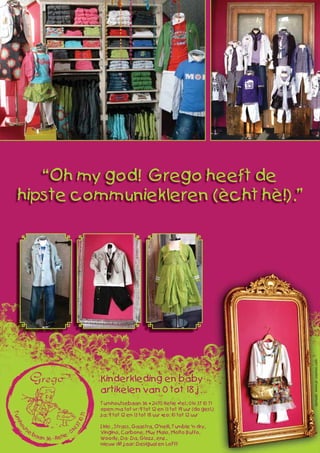 Kinderkleding en baby-
artikelen van 0 tot 18 j.
Turnhoutsebaan 36 • 2470 Retie • tel.: 014 37 10 71
open: ma tot vr: 9 tot 12 en 13 tot 19 uur (do gesl.)
za: 9 tot 12 en 13 tot 18 uur • zo: 10 tot 12 uur
Ikks , Strass, Gaastra, O’neill, Tumble ‘n dry,
Vingino, Carbone, Muy Malo, Molto Buffo,
Woody, Da- Da, Glozz, enz..
nieuw dit jaar: Desigual en LoFff
“Oh my god! Grego heeft de
hipste communiekleren (ècht hè!).”
opmaak:www.pr-ception.com
 