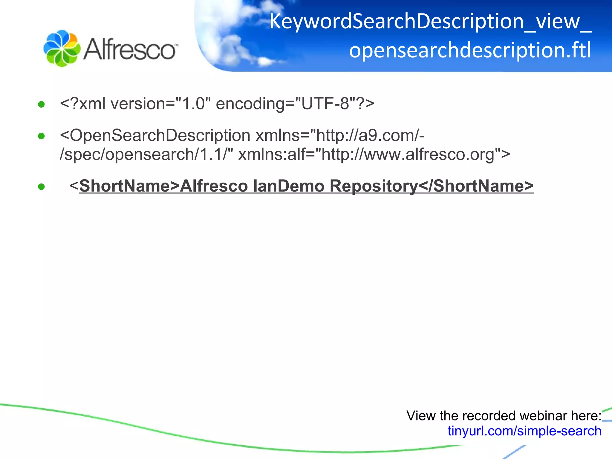 KeywordSearchDescription_view_opensearchdescription.ftl <?xml version="1.0" encoding="UTF-8"?> <OpenSearchDescription xmlns="http://a9.com/-/spec/opensearch/1.1/" xmlns:alf="http://www.alfresco.org"> < ShortName>Alfresco IanDemo Repository</ShortName> View the recorded webinar here: tinyurl.com/simple-search 