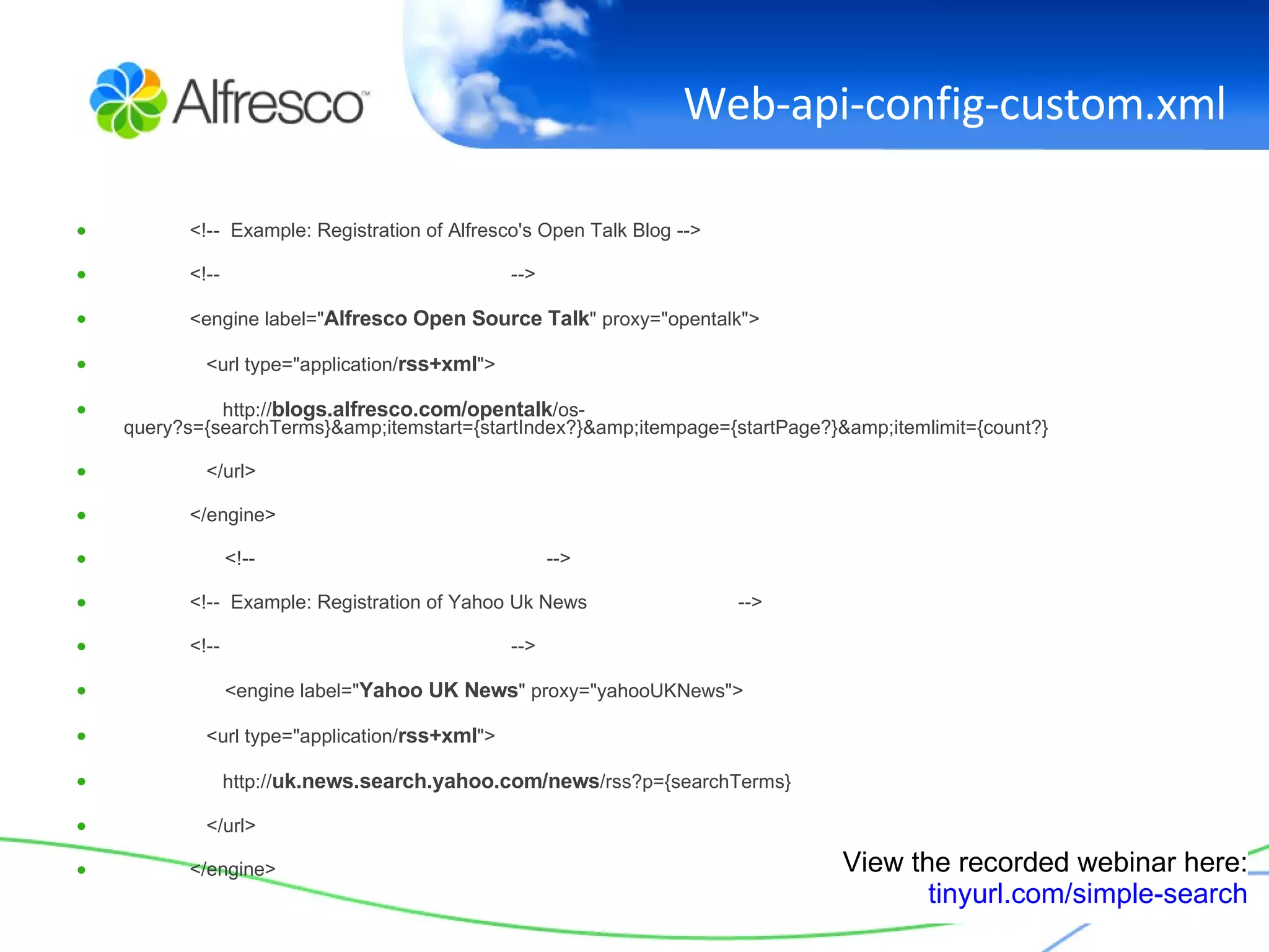 Web-api-config-custom.xml <!--  Example: Registration of Alfresco's Open Talk Blog --> <!--  --> <engine label=" Alfresco Open Source Talk " proxy="opentalk"> <url type="application/ rss+xml "> http:// blogs.alfresco.com/opentalk /os-query?s={searchTerms}&amp;itemstart={startIndex?}&amp;itempage={startPage?}&amp;itemlimit={count?} </url> </engine>   <!--  --> <!--  Example: Registration of Yahoo Uk News   --> <!--  -->   <engine label=" Yahoo UK News " proxy="yahooUKNews"> <url type="application/ rss+xml "> http:// uk.news.search.yahoo.com/news /rss?p={searchTerms} </url> </engine> View the recorded webinar here: tinyurl.com/simple-search 