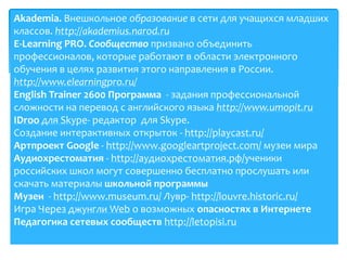 Оn-line ресурсы
Akademia. Внешкольное образование в сети для учащихся младших
классов. http://akademius.narod.ru
E-Learning PRO. Сообщество призвано объединить
профессионалов, которые работают в области электронного
обучения в целях развития этого направления в России.
http://www.elearningpro.ru/
English Trainer 2600 Программа - задания профессиональной
сложности на перевод с английского языка http://www.umopit.ru
IDroo для Skype- редактор для Skype.
Создание интерактивных открыток - http://playcast.ru/
Артпроект Google - http://www.googleartproject.com/ музеи мира
Аудиохрестоматия - http://аудиохрестоматия.рф/ученики
российских школ могут совершенно бесплатно прослушать или
скачать материалы школьной программы
Музеи - http://www.museum.ru/ Лувр- http://louvre.historic.ru/
Игра Через джунгли Web о возможных опасностях в Интернете
Педагогика сетевых сообществ http://letopisi.ru
 